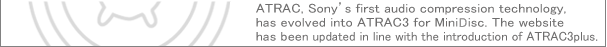 The ATRAC has initially started with ATRAC and has evolved into ATRAC3.   Now its new family ATRAC3plus has joined, and we have renovated this website with our renewed commitment.